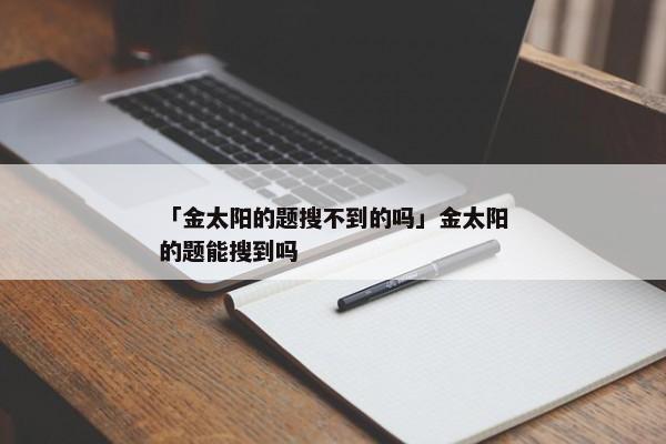 「金太阳的题搜不到的吗」金太阳的题能搜到吗