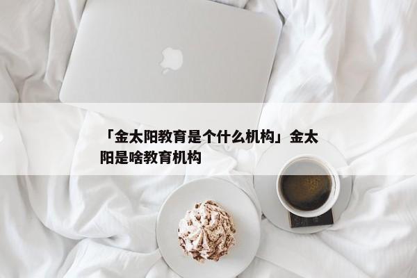 「金太阳教育是个什么机构」金太阳是啥教育机构
