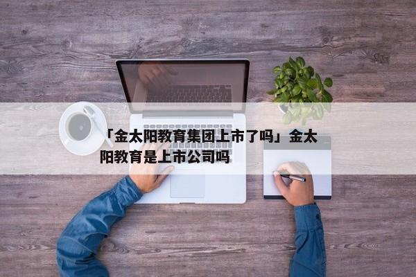 「金太阳教育集团上市了吗」金太阳教育是上市公司吗