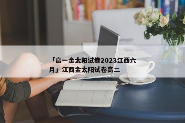 「高一金太阳试卷2023江西六月」江西金太阳试卷高二