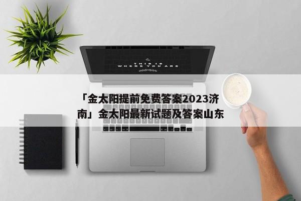 「金太阳提前免费答案2023济南」金太阳最新试题及答案山东