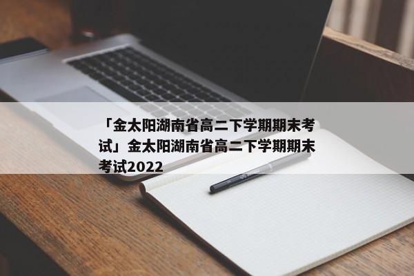「金太阳湖南省高二下学期期末考试」金太阳湖南省高二下学期期末考试2022