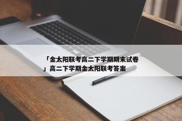 「金太阳联考高二下学期期末试卷」高二下学期金太阳联考答案