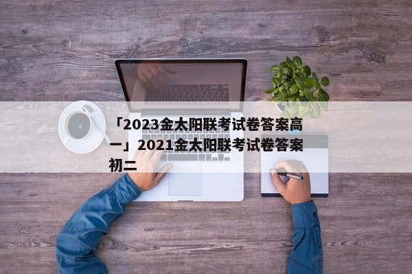 「2023金太阳联考试卷答案高一」2021金太阳联考试卷答案初二