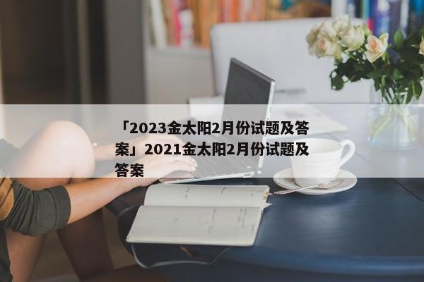 「2023金太阳2月份试题及答案」2021金太阳2月份试题及答案