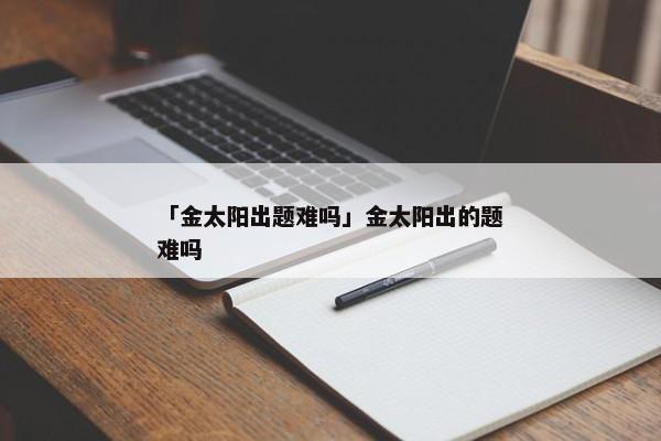 「金太阳出题难吗」金太阳出的题难吗