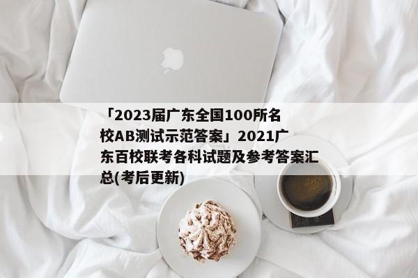 「2023届广东全国100所名校AB测试示范答案」2021广东百校联考各科试题及参考答案汇总(考后更新)