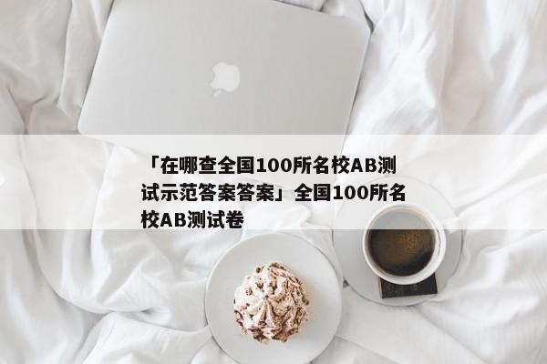 「在哪查全国100所名校AB测试示范答案答案」全国100所名校AB测试卷