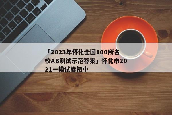 「2023年怀化全国100所名校AB测试示范答案」怀化市2021一模试卷初中