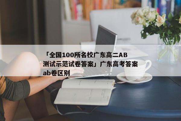 「全国100所名校广东高二AB测试示范试卷答案」广东高考答案ab卷区别