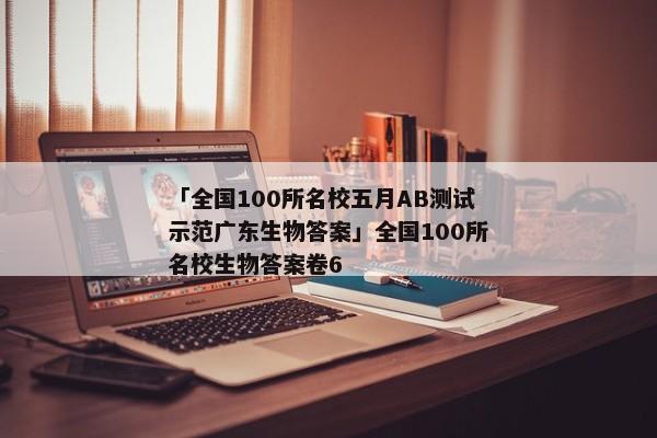 「全国100所名校五月AB测试示范广东生物答案」全国100所名校生物答案卷6