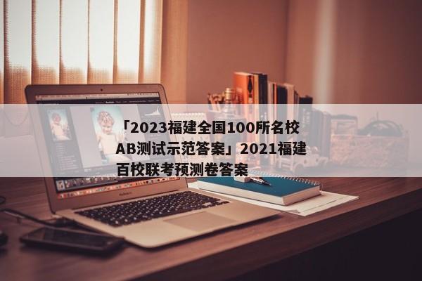 「2023福建全国100所名校AB测试示范答案」2021福建百校联考预测卷答案