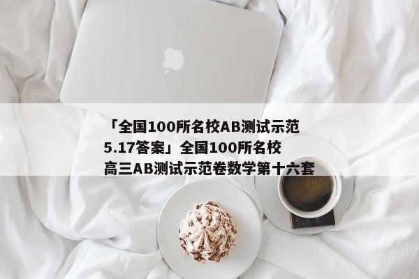 「全国100所名校AB测试示范5.17答案」全国100所名校高三AB测试示范卷数学第十六套