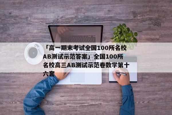 「高一期末考试全国100所名校AB测试示范答案」全国100所名校高三AB测试示范卷数学第十六套