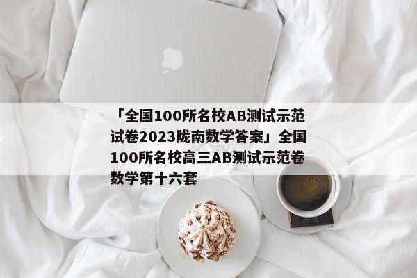 「全国100所名校AB测试示范试卷2023陇南数学答案」全国100所名校高三AB测试示范卷数学第十六套