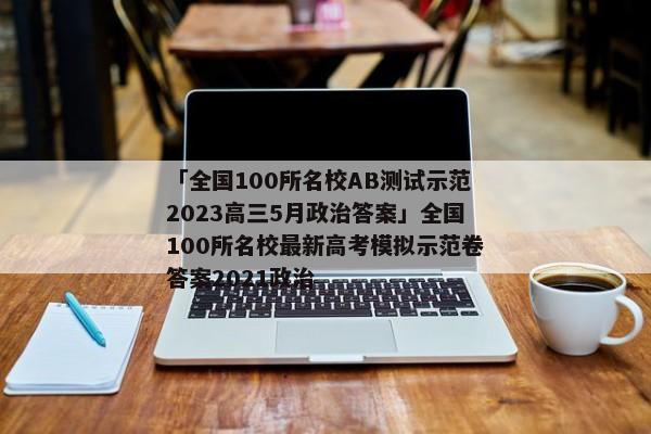 「全国100所名校AB测试示范2023高三5月政治答案」全国100所名校最新高考模拟示范卷答案2021政治
