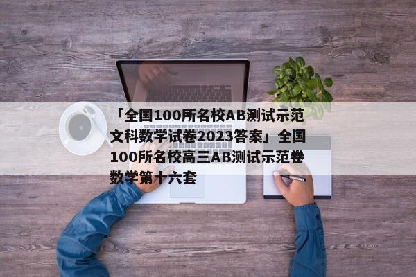 「全国100所名校AB测试示范文科数学试卷2023答案」全国100所名校高三AB测试示范卷数学第十六套