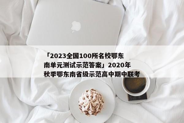 「2023全国100所名校鄂东南单元测试示范答案」2020年秋季鄂东南省级示范高中期中联考